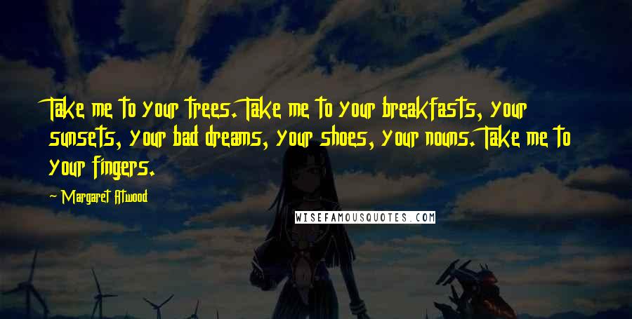 Margaret Atwood Quotes: Take me to your trees. Take me to your breakfasts, your sunsets, your bad dreams, your shoes, your nouns. Take me to your fingers.