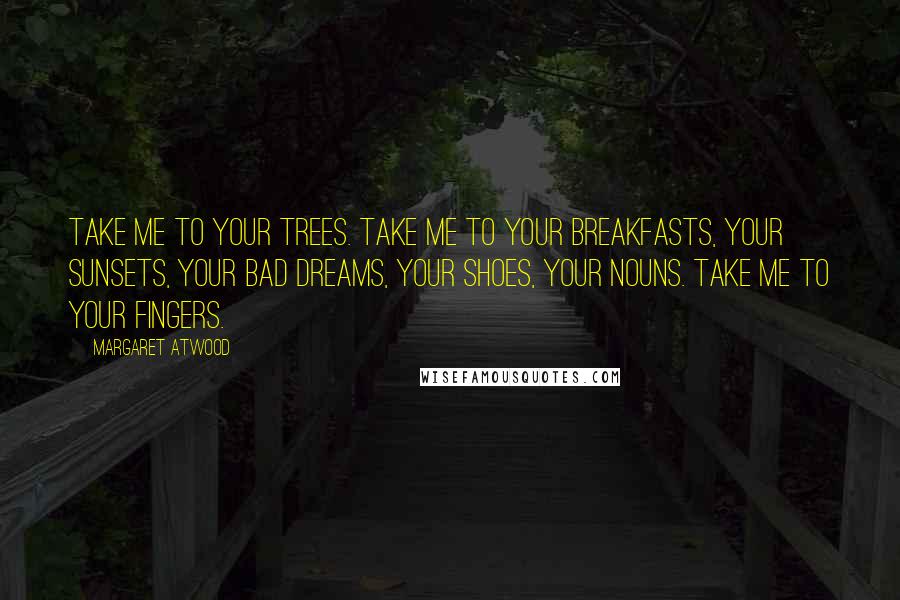 Margaret Atwood Quotes: Take me to your trees. Take me to your breakfasts, your sunsets, your bad dreams, your shoes, your nouns. Take me to your fingers.