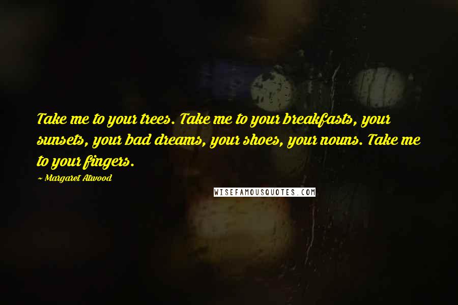 Margaret Atwood Quotes: Take me to your trees. Take me to your breakfasts, your sunsets, your bad dreams, your shoes, your nouns. Take me to your fingers.