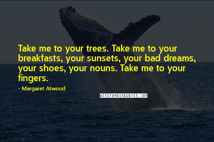 Margaret Atwood Quotes: Take me to your trees. Take me to your breakfasts, your sunsets, your bad dreams, your shoes, your nouns. Take me to your fingers.