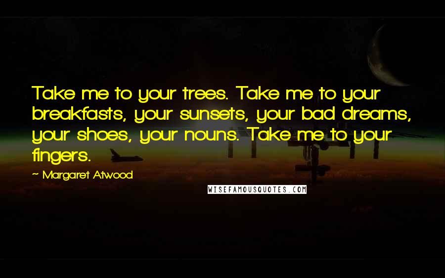 Margaret Atwood Quotes: Take me to your trees. Take me to your breakfasts, your sunsets, your bad dreams, your shoes, your nouns. Take me to your fingers.