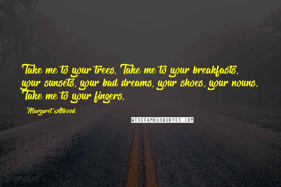 Margaret Atwood Quotes: Take me to your trees. Take me to your breakfasts, your sunsets, your bad dreams, your shoes, your nouns. Take me to your fingers.