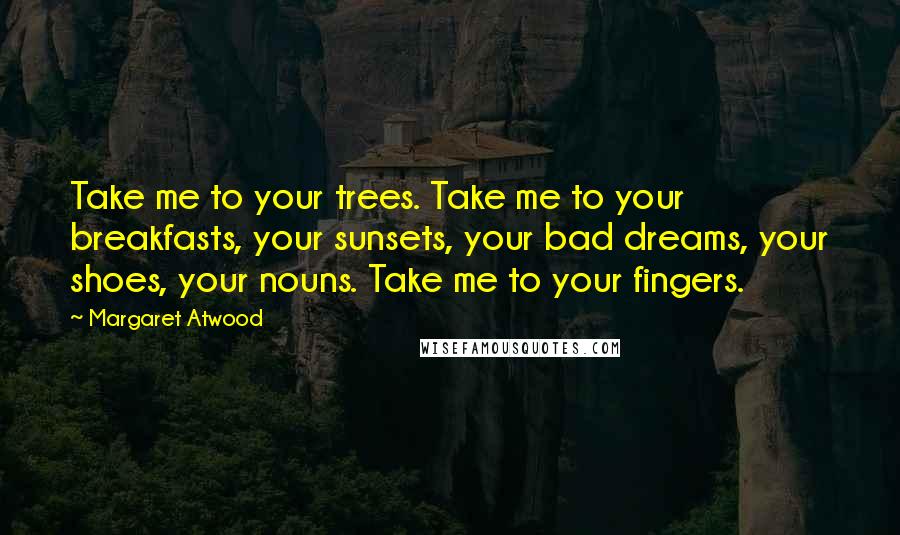 Margaret Atwood Quotes: Take me to your trees. Take me to your breakfasts, your sunsets, your bad dreams, your shoes, your nouns. Take me to your fingers.