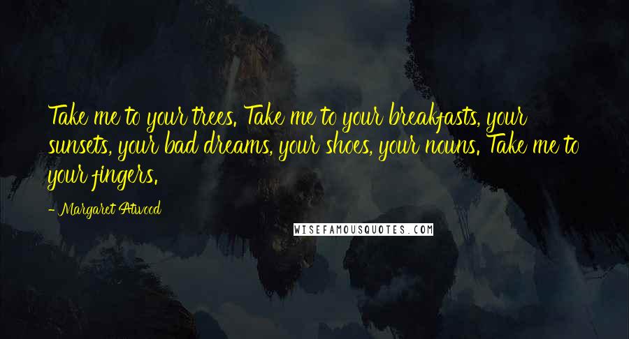 Margaret Atwood Quotes: Take me to your trees. Take me to your breakfasts, your sunsets, your bad dreams, your shoes, your nouns. Take me to your fingers.