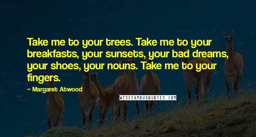 Margaret Atwood Quotes: Take me to your trees. Take me to your breakfasts, your sunsets, your bad dreams, your shoes, your nouns. Take me to your fingers.