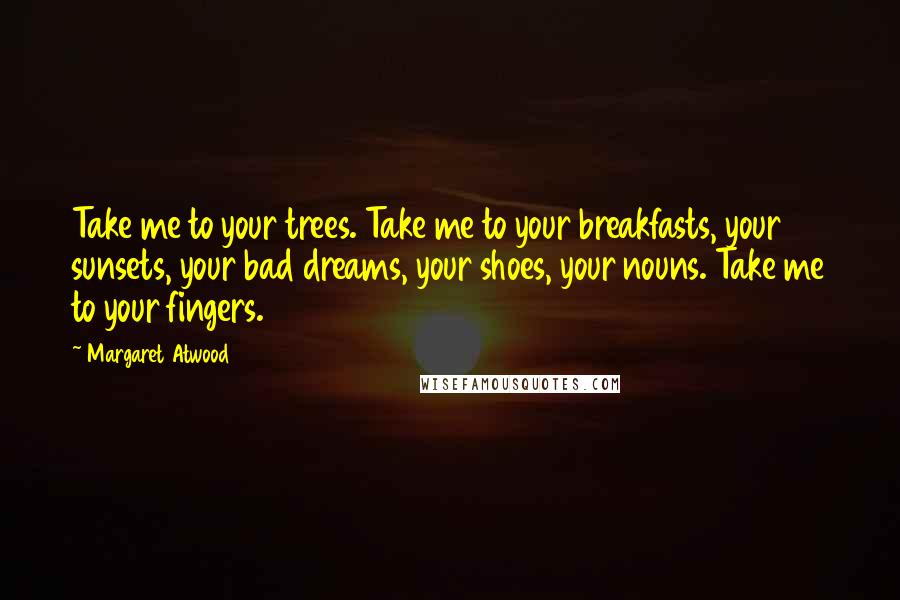 Margaret Atwood Quotes: Take me to your trees. Take me to your breakfasts, your sunsets, your bad dreams, your shoes, your nouns. Take me to your fingers.