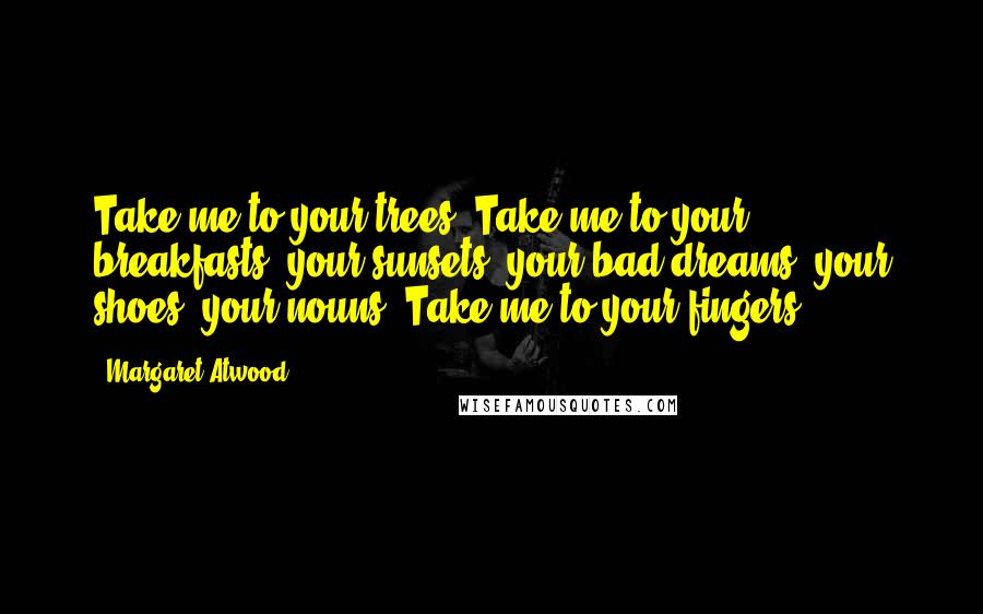 Margaret Atwood Quotes: Take me to your trees. Take me to your breakfasts, your sunsets, your bad dreams, your shoes, your nouns. Take me to your fingers.