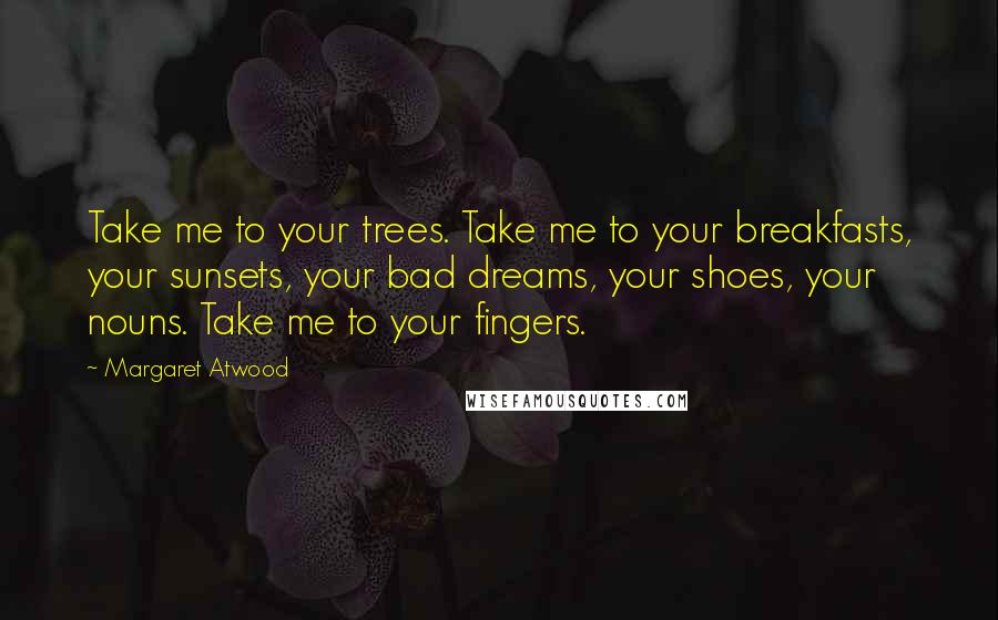 Margaret Atwood Quotes: Take me to your trees. Take me to your breakfasts, your sunsets, your bad dreams, your shoes, your nouns. Take me to your fingers.