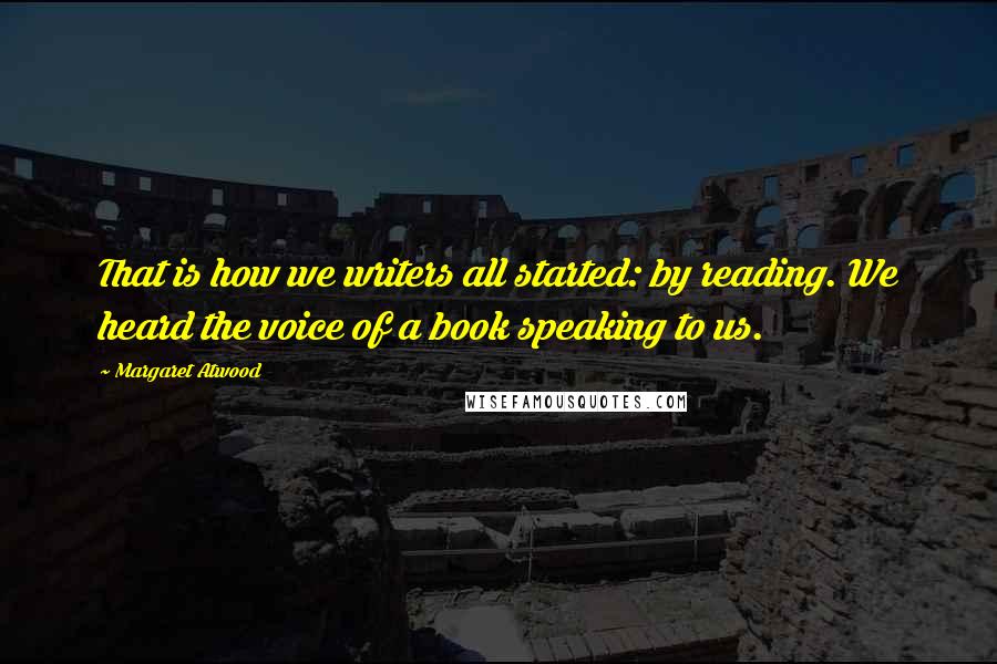 Margaret Atwood Quotes: That is how we writers all started: by reading. We heard the voice of a book speaking to us.