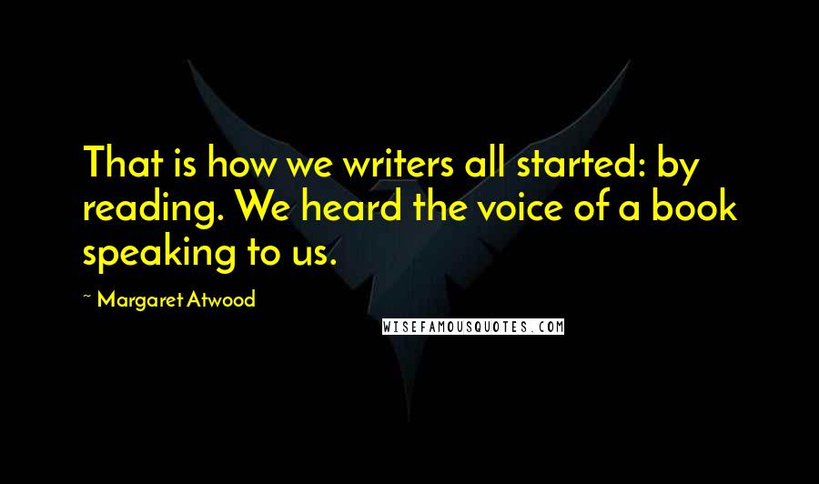 Margaret Atwood Quotes: That is how we writers all started: by reading. We heard the voice of a book speaking to us.