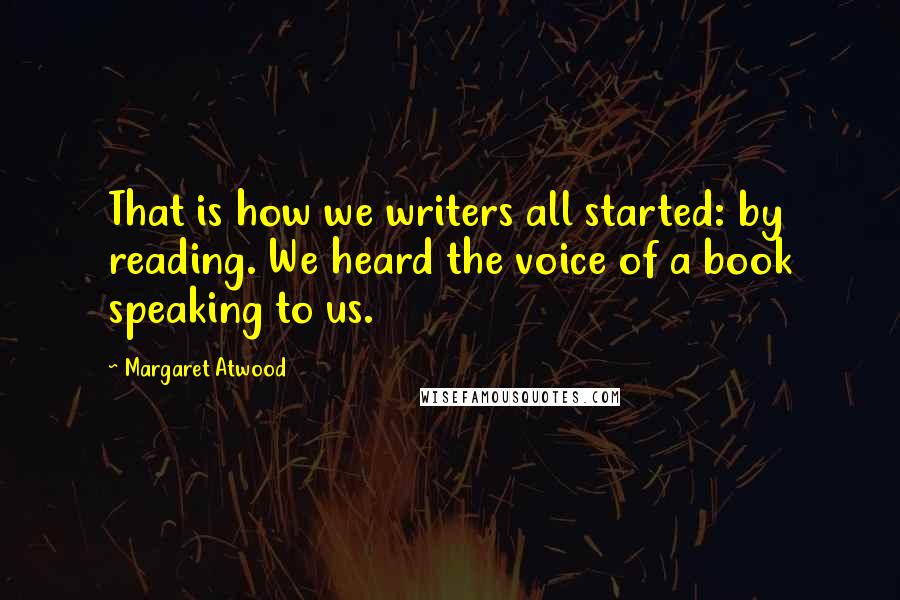 Margaret Atwood Quotes: That is how we writers all started: by reading. We heard the voice of a book speaking to us.