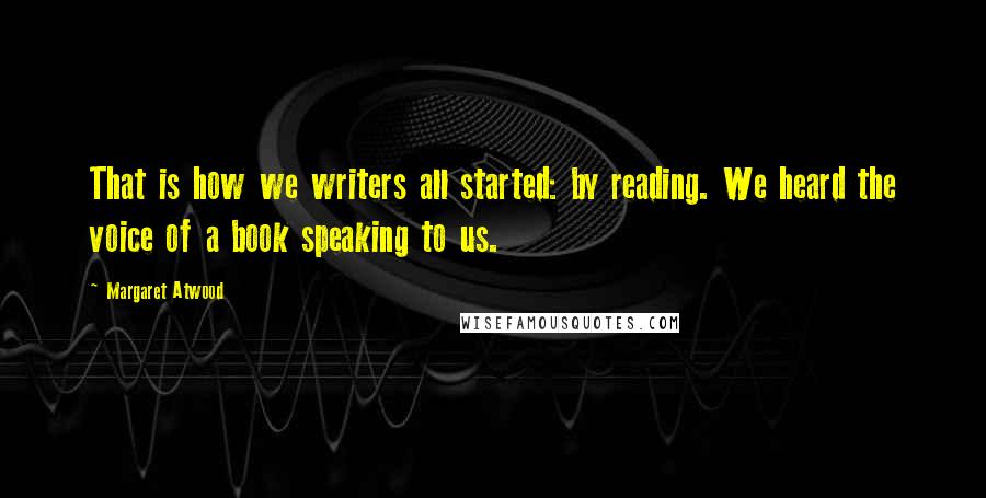 Margaret Atwood Quotes: That is how we writers all started: by reading. We heard the voice of a book speaking to us.