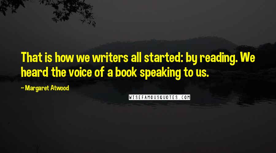 Margaret Atwood Quotes: That is how we writers all started: by reading. We heard the voice of a book speaking to us.