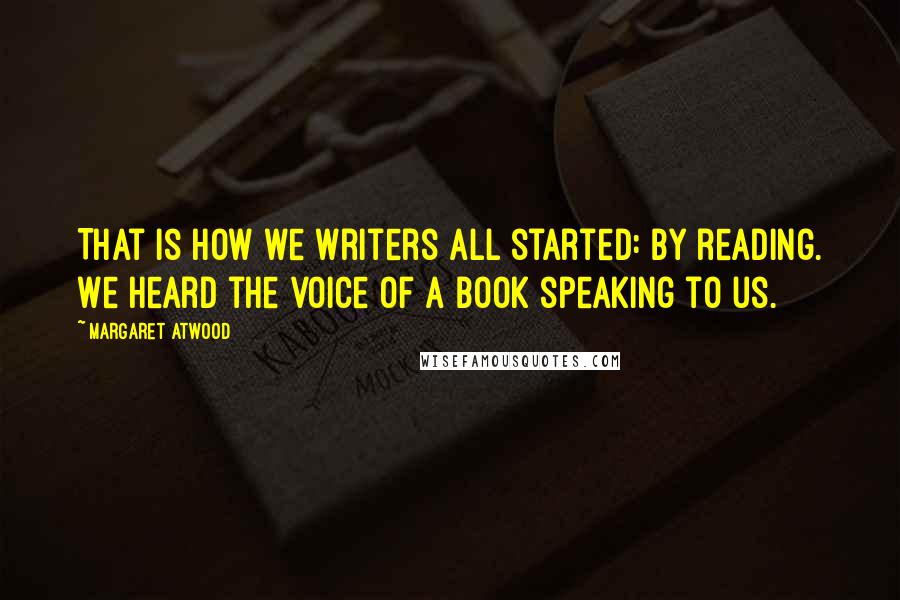 Margaret Atwood Quotes: That is how we writers all started: by reading. We heard the voice of a book speaking to us.