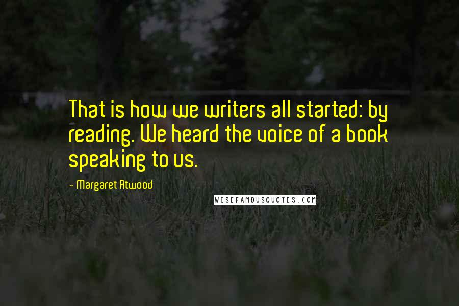 Margaret Atwood Quotes: That is how we writers all started: by reading. We heard the voice of a book speaking to us.