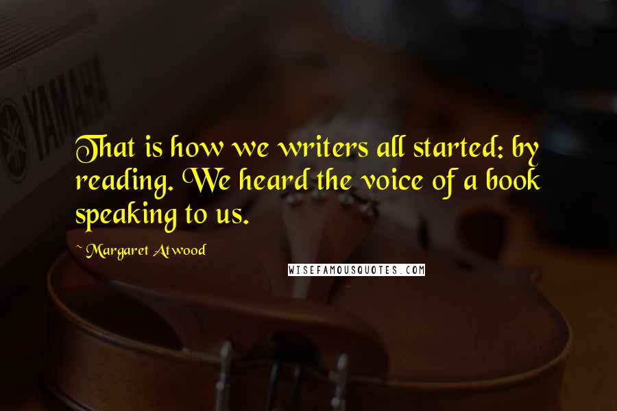 Margaret Atwood Quotes: That is how we writers all started: by reading. We heard the voice of a book speaking to us.