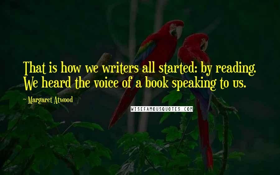 Margaret Atwood Quotes: That is how we writers all started: by reading. We heard the voice of a book speaking to us.