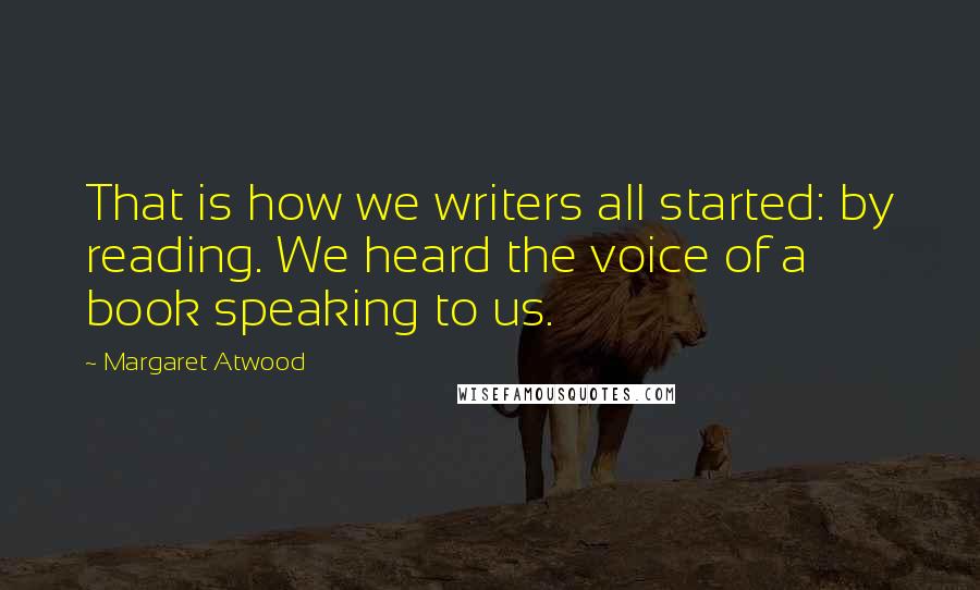 Margaret Atwood Quotes: That is how we writers all started: by reading. We heard the voice of a book speaking to us.