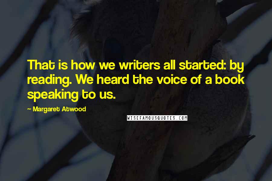 Margaret Atwood Quotes: That is how we writers all started: by reading. We heard the voice of a book speaking to us.