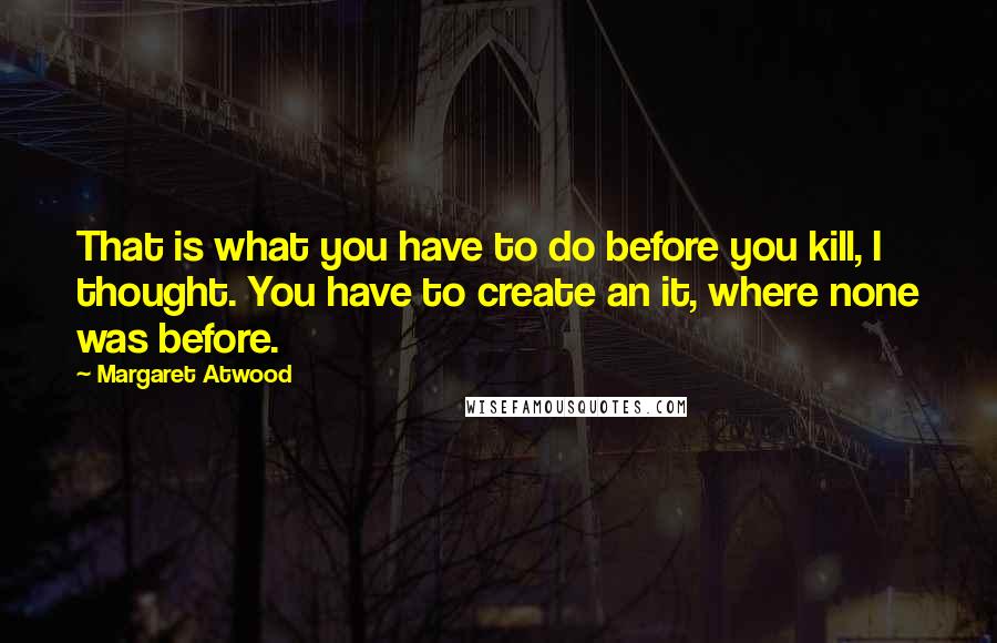 Margaret Atwood Quotes: That is what you have to do before you kill, I thought. You have to create an it, where none was before.