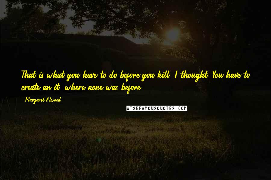 Margaret Atwood Quotes: That is what you have to do before you kill, I thought. You have to create an it, where none was before.