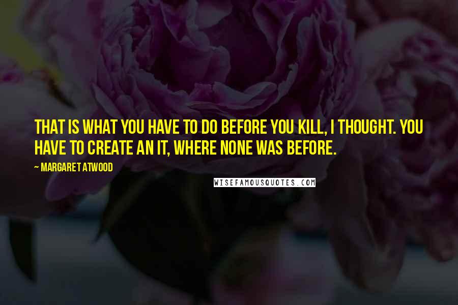 Margaret Atwood Quotes: That is what you have to do before you kill, I thought. You have to create an it, where none was before.