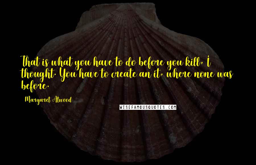 Margaret Atwood Quotes: That is what you have to do before you kill, I thought. You have to create an it, where none was before.