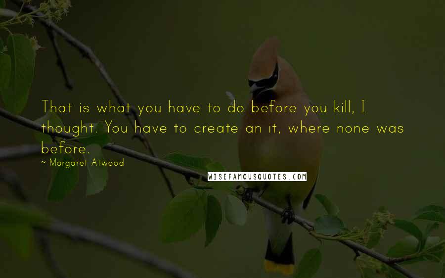 Margaret Atwood Quotes: That is what you have to do before you kill, I thought. You have to create an it, where none was before.