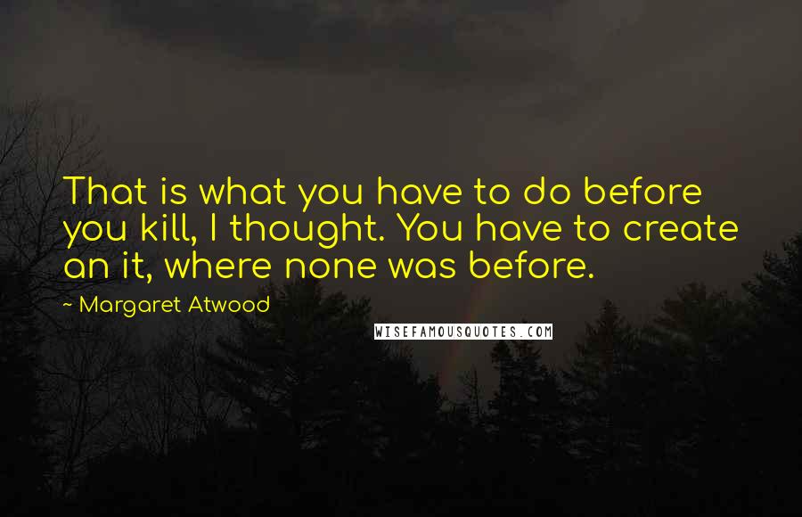 Margaret Atwood Quotes: That is what you have to do before you kill, I thought. You have to create an it, where none was before.
