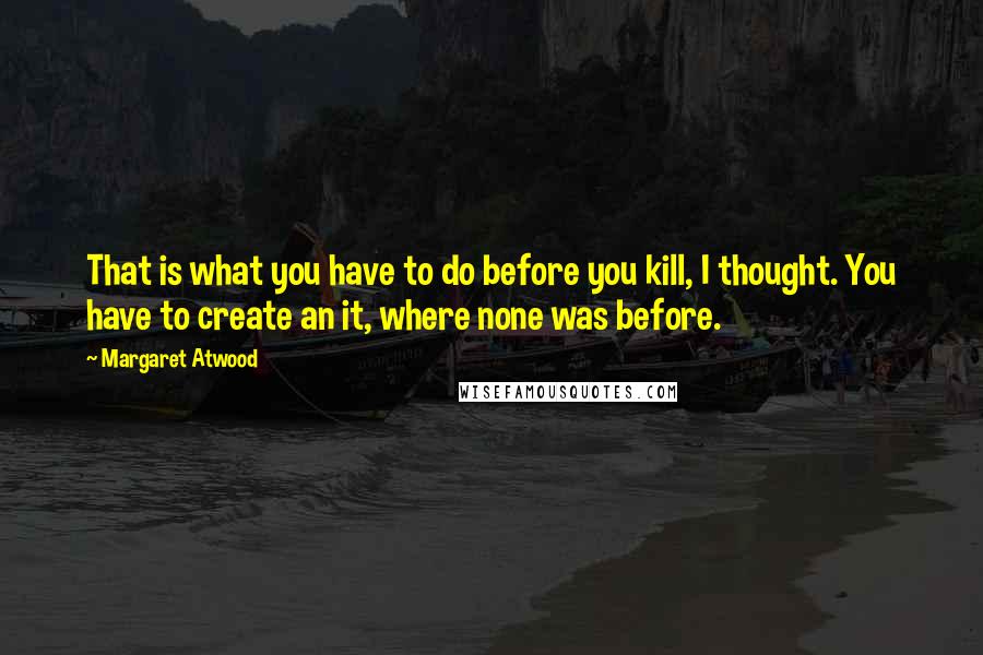 Margaret Atwood Quotes: That is what you have to do before you kill, I thought. You have to create an it, where none was before.