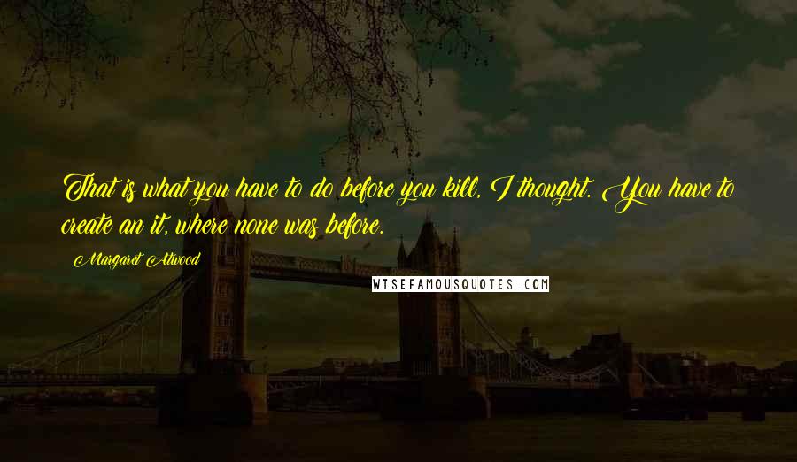 Margaret Atwood Quotes: That is what you have to do before you kill, I thought. You have to create an it, where none was before.