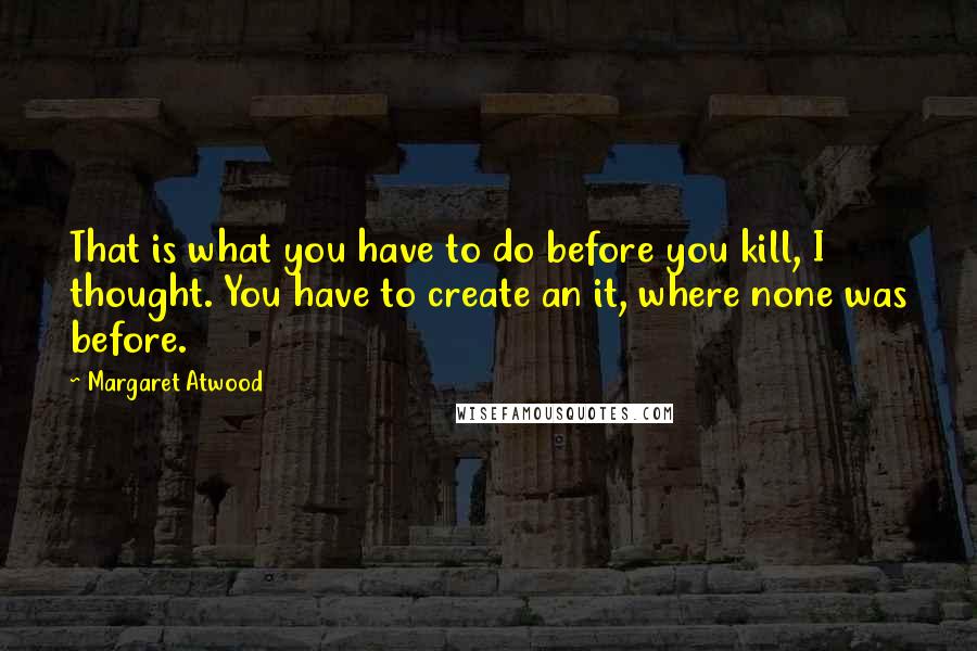 Margaret Atwood Quotes: That is what you have to do before you kill, I thought. You have to create an it, where none was before.