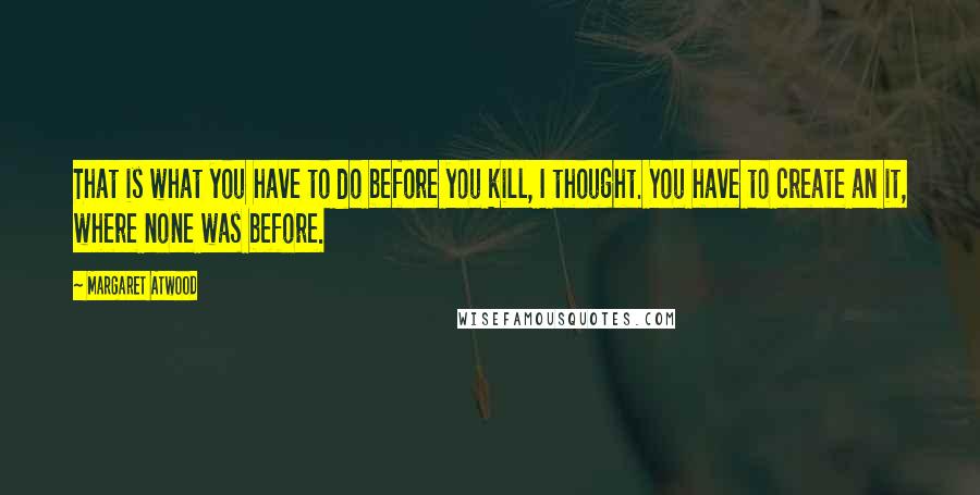 Margaret Atwood Quotes: That is what you have to do before you kill, I thought. You have to create an it, where none was before.