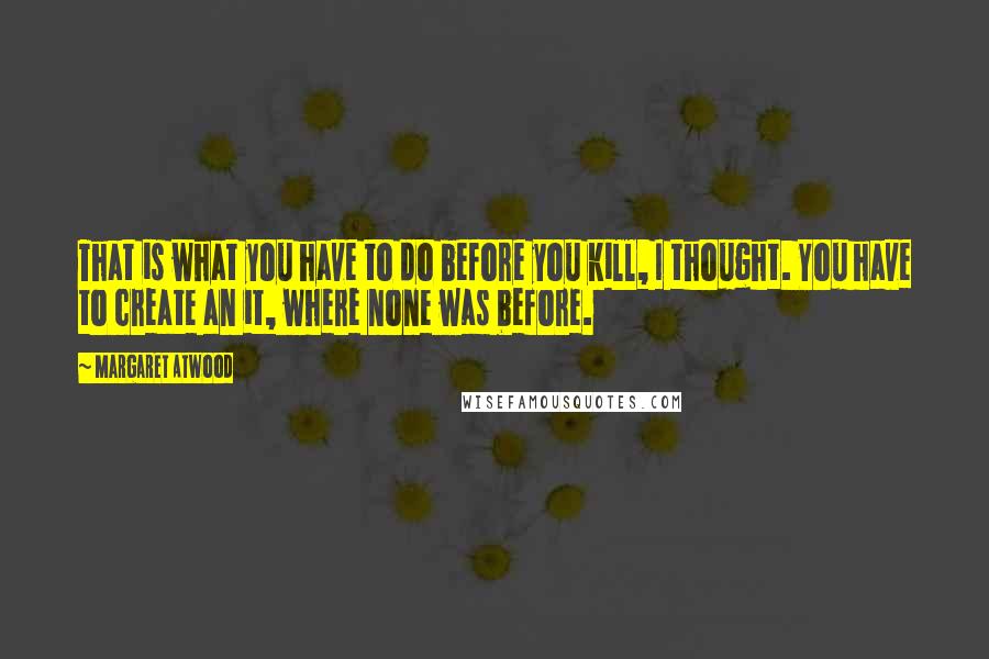 Margaret Atwood Quotes: That is what you have to do before you kill, I thought. You have to create an it, where none was before.