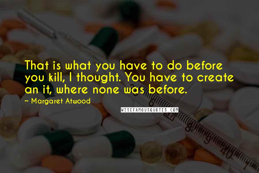 Margaret Atwood Quotes: That is what you have to do before you kill, I thought. You have to create an it, where none was before.