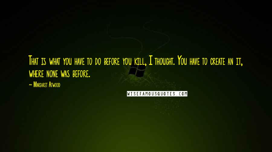 Margaret Atwood Quotes: That is what you have to do before you kill, I thought. You have to create an it, where none was before.