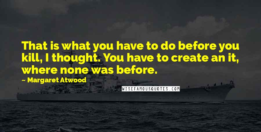 Margaret Atwood Quotes: That is what you have to do before you kill, I thought. You have to create an it, where none was before.