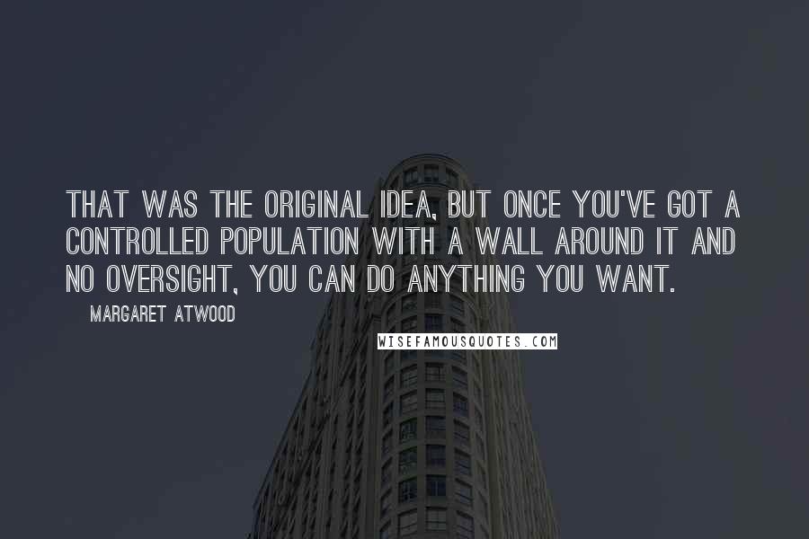 Margaret Atwood Quotes: That was the original idea, but once you've got a controlled population with a wall around it and no oversight, you can do anything you want.