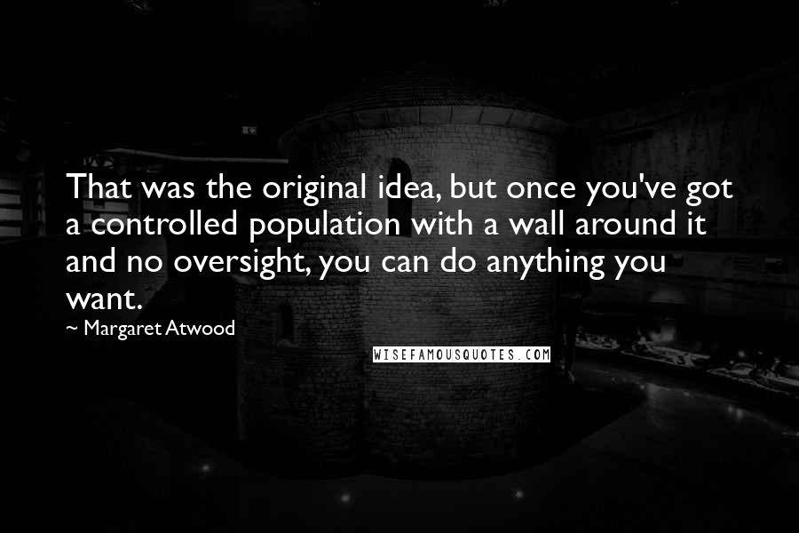 Margaret Atwood Quotes: That was the original idea, but once you've got a controlled population with a wall around it and no oversight, you can do anything you want.