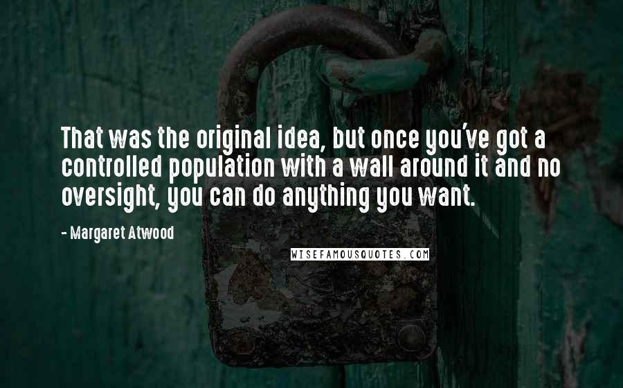 Margaret Atwood Quotes: That was the original idea, but once you've got a controlled population with a wall around it and no oversight, you can do anything you want.