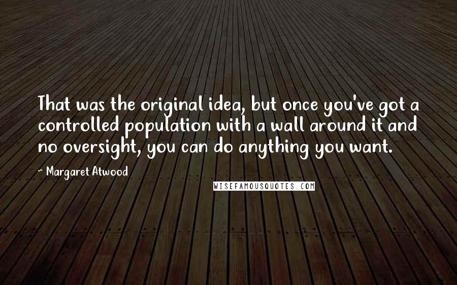 Margaret Atwood Quotes: That was the original idea, but once you've got a controlled population with a wall around it and no oversight, you can do anything you want.