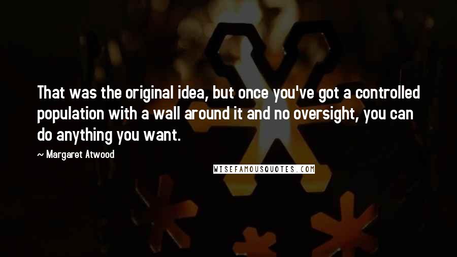 Margaret Atwood Quotes: That was the original idea, but once you've got a controlled population with a wall around it and no oversight, you can do anything you want.