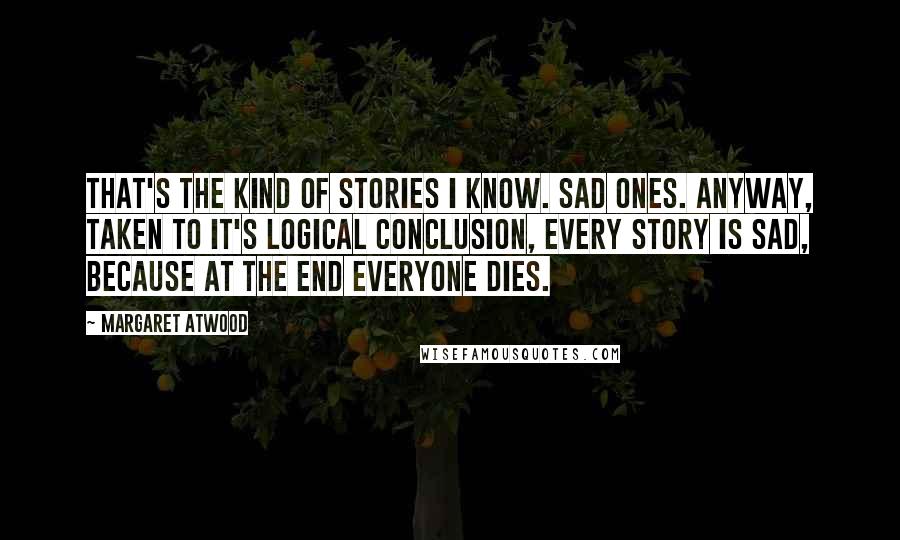 Margaret Atwood Quotes: That's the kind of stories I know. Sad ones. Anyway, taken to it's logical conclusion, every story is sad, because at the end everyone dies.