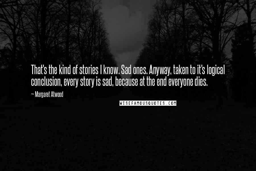 Margaret Atwood Quotes: That's the kind of stories I know. Sad ones. Anyway, taken to it's logical conclusion, every story is sad, because at the end everyone dies.