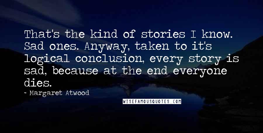 Margaret Atwood Quotes: That's the kind of stories I know. Sad ones. Anyway, taken to it's logical conclusion, every story is sad, because at the end everyone dies.