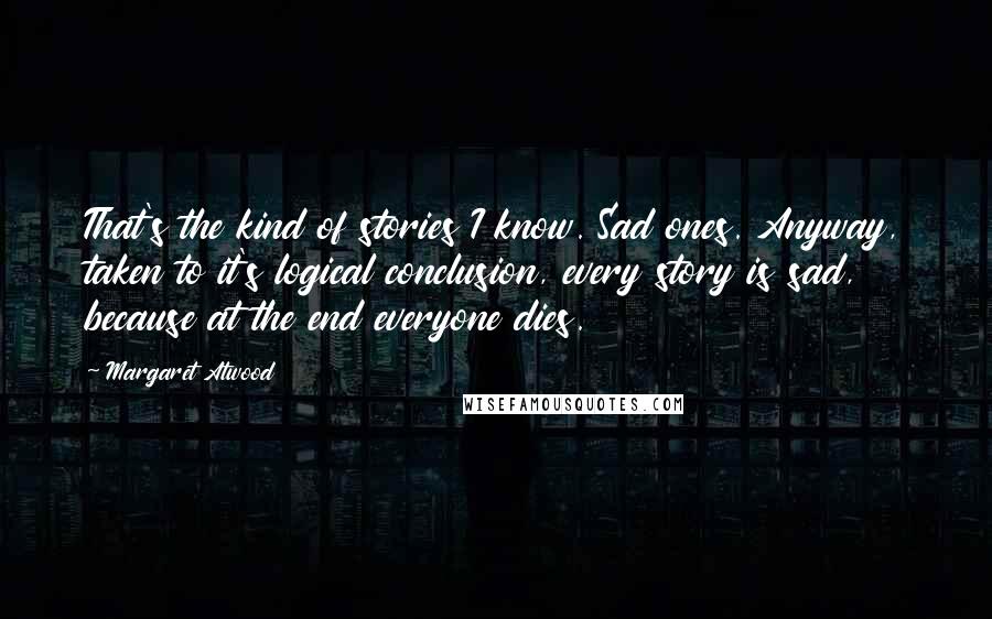 Margaret Atwood Quotes: That's the kind of stories I know. Sad ones. Anyway, taken to it's logical conclusion, every story is sad, because at the end everyone dies.