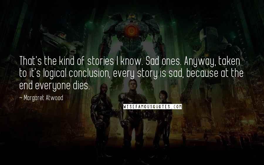 Margaret Atwood Quotes: That's the kind of stories I know. Sad ones. Anyway, taken to it's logical conclusion, every story is sad, because at the end everyone dies.