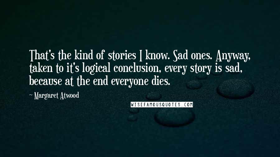 Margaret Atwood Quotes: That's the kind of stories I know. Sad ones. Anyway, taken to it's logical conclusion, every story is sad, because at the end everyone dies.