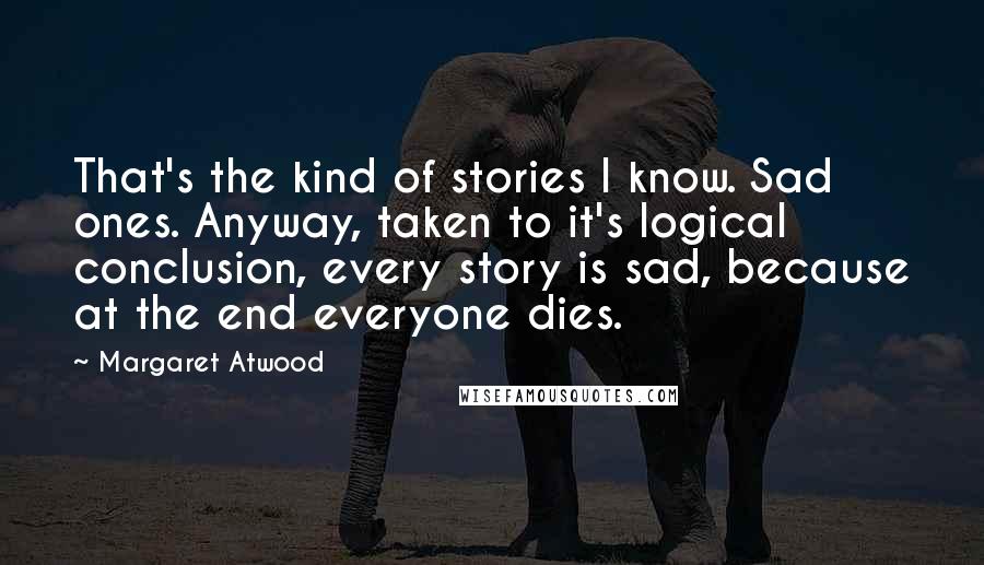 Margaret Atwood Quotes: That's the kind of stories I know. Sad ones. Anyway, taken to it's logical conclusion, every story is sad, because at the end everyone dies.