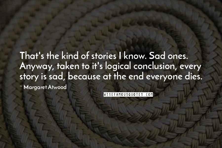 Margaret Atwood Quotes: That's the kind of stories I know. Sad ones. Anyway, taken to it's logical conclusion, every story is sad, because at the end everyone dies.
